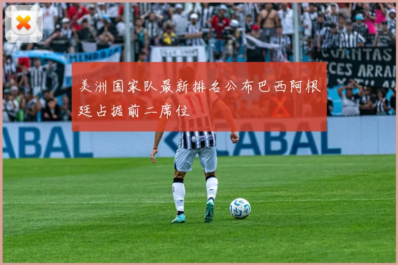 美洲国家队最新排名公布巴西阿根廷占据前二席位