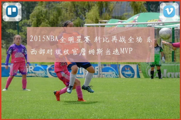 2015NBA全明星赛 科比再战全场 东西部对攻收官詹姆斯当选MVP