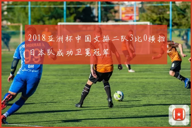 2018亚洲杯中国女排二队3比0横扫日本队成功卫冕冠军