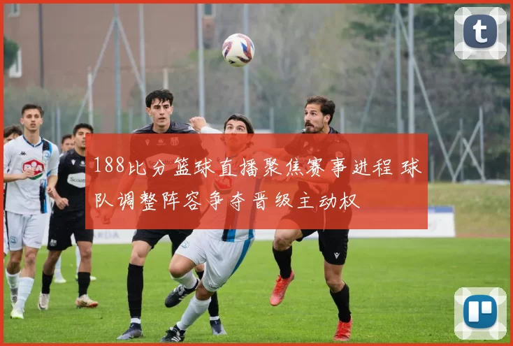 188比分篮球直播聚焦赛事进程 球队调整阵容争夺晋级主动权