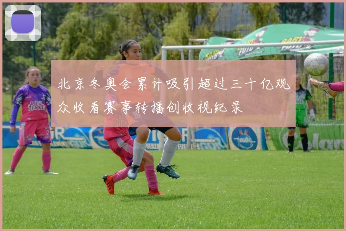 北京冬奥会累计吸引超过三十亿观众收看赛事转播创收视纪录
