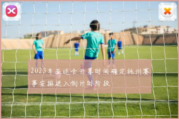 2023年亚运会开幕时间确定杭州赛事安排进入倒计时阶段