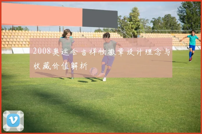 2008奥运会吉祥物徽章设计理念与收藏价值解析