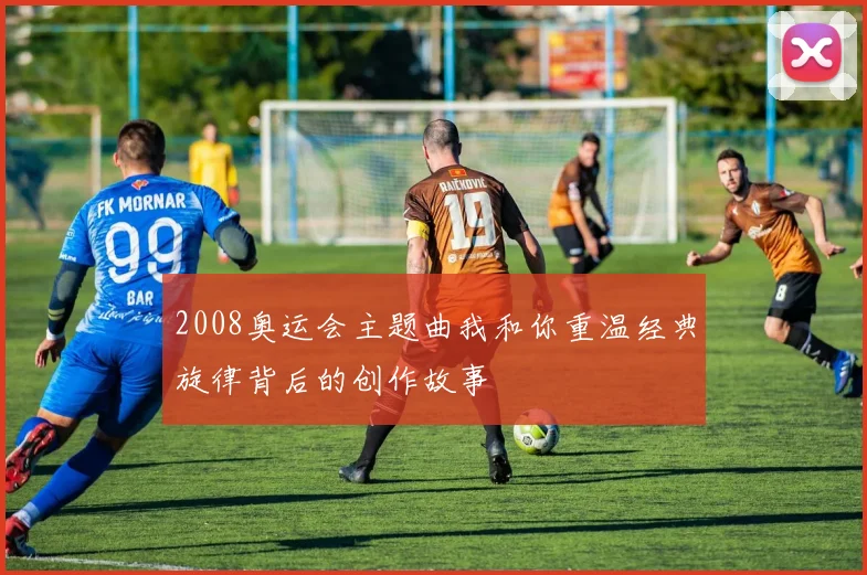 2008奥运会主题曲我和你重温经典旋律背后的创作故事