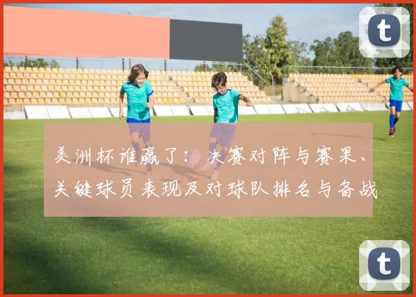 美洲杯谁赢了：决赛对阵与赛果、关键球员表现及对球队排名与备战影响