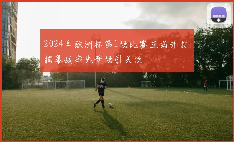 2024年欧洲杯第1场比赛正式开打 揭幕战率先登场引关注