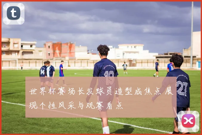世界杯赛场长发球员造型成焦点 展现个性风采与观赛看点
